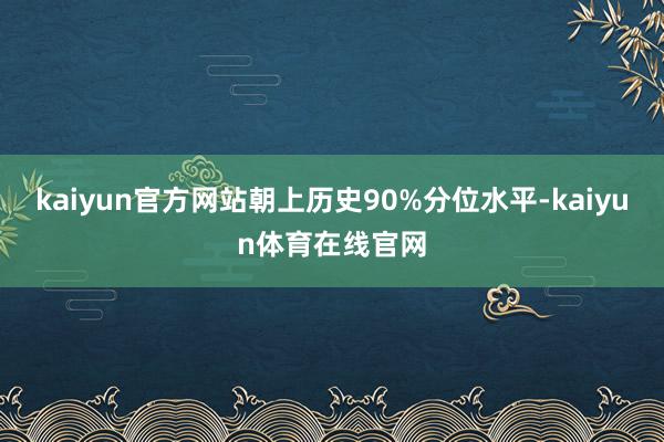 kaiyun官方网站朝上历史90%分位水平-kaiyun体育在线官网