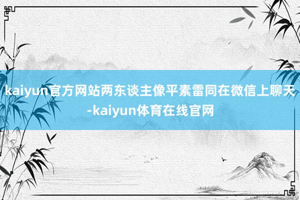 kaiyun官方网站两东谈主像平素雷同在微信上聊天-kaiyun体育在线官网