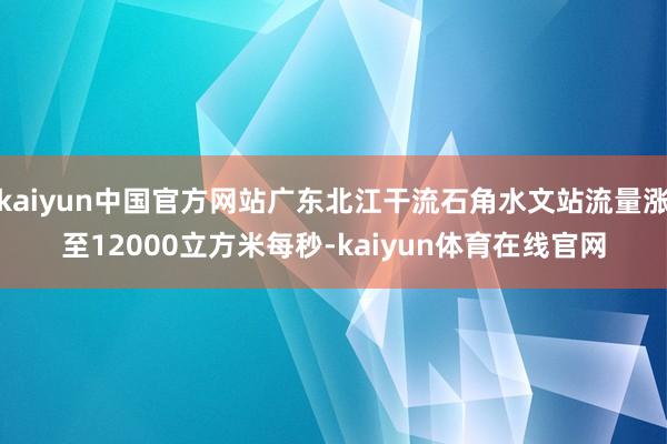 kaiyun中国官方网站广东北江干流石角水文站流量涨至12000立方米每秒-kaiyun体育在线官网