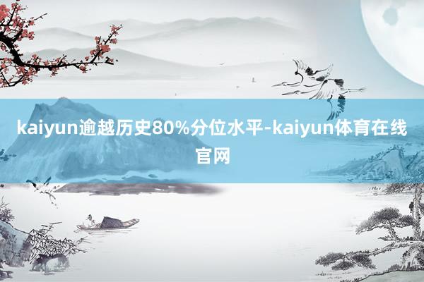 kaiyun逾越历史80%分位水平-kaiyun体育在线官网