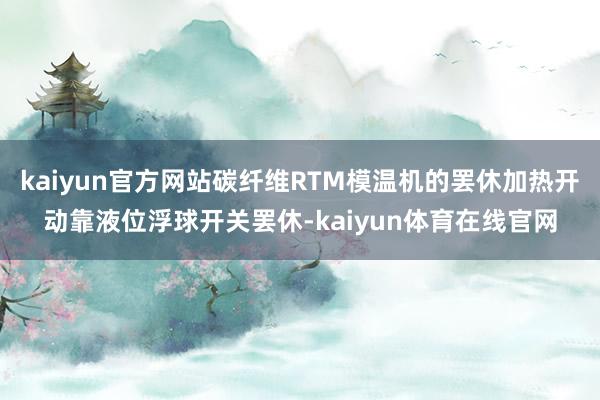 kaiyun官方网站碳纤维RTM模温机的罢休加热开动靠液位浮球开关罢休-kaiyun体育在线官网