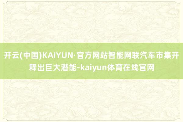 开云(中国)KAIYUN·官方网站智能网联汽车市集开释出巨大潜能-kaiyun体育在线官网