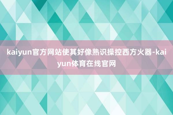 kaiyun官方网站使其好像熟识操控西方火器-kaiyun体育在线官网