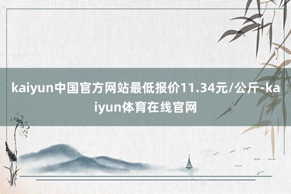 kaiyun中国官方网站最低报价11.34元/公斤-kaiyun体育在线官网