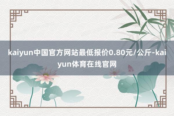 kaiyun中国官方网站最低报价0.80元/公斤-kaiyun体育在线官网