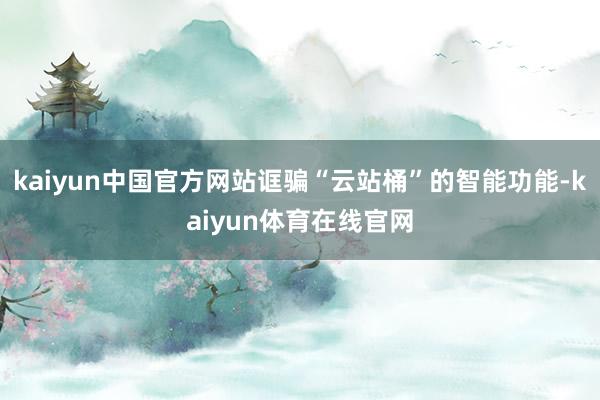 kaiyun中国官方网站诓骗“云站桶”的智能功能-kaiyun体育在线官网