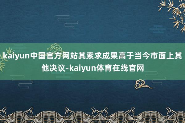 kaiyun中国官方网站其索求成果高于当今市面上其他决议-kaiyun体育在线官网