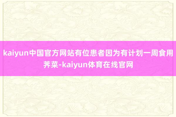 kaiyun中国官方网站有位患者因为有计划一周食用荠菜-kaiyun体育在线官网