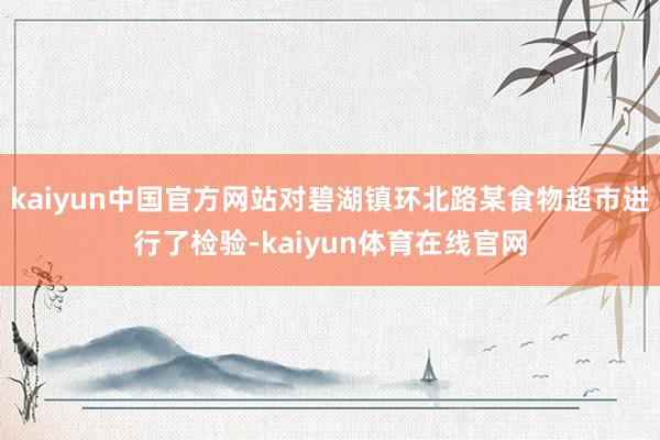 kaiyun中国官方网站对碧湖镇环北路某食物超市进行了检验-kaiyun体育在线官网