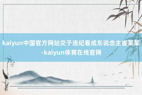 kaiyun中国官方网站交于违纪看成东说念主崔某某-kaiyun体育在线官网