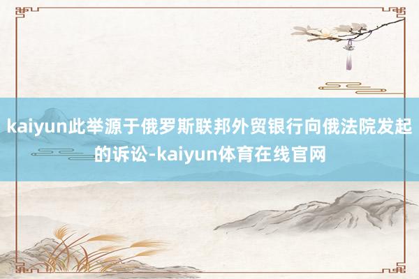 kaiyun此举源于俄罗斯联邦外贸银行向俄法院发起的诉讼-kaiyun体育在线官网