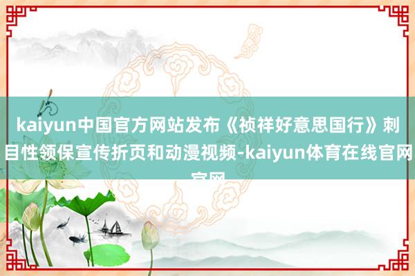 kaiyun中国官方网站发布《祯祥好意思国行》刺目性领保宣传折页和动漫视频-kaiyun体育在线官网