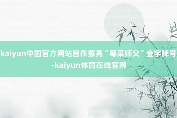 kaiyun中国官方网站旨在擦亮“粤菜师父”金字牌号-kaiyun体育在线官网