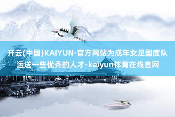 开云(中国)KAIYUN·官方网站为成年女足国度队运送一些优秀的人才-kaiyun体育在线官网