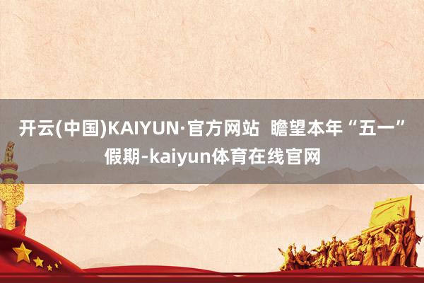 开云(中国)KAIYUN·官方网站  瞻望本年“五一”假期-kaiyun体育在线官网