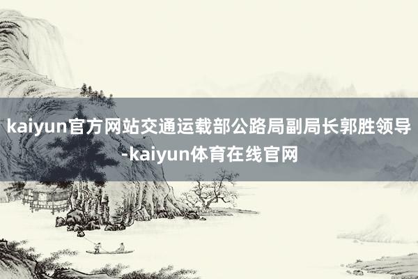 kaiyun官方网站　　交通运载部公路局副局长郭胜领导-kaiyun体育在线官网
