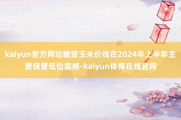 kaiyun官方网站瞻望玉米价钱在2024年上半年主要保管低位震撼-kaiyun体育在线官网