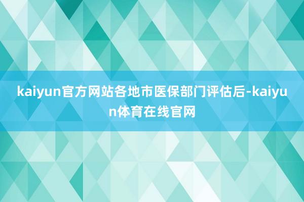 kaiyun官方网站各地市医保部门评估后-kaiyun体育在线官网