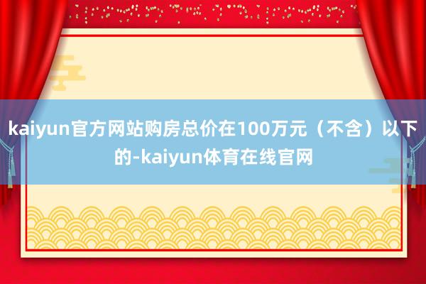 kaiyun官方网站购房总价在100万元（不含）以下的-kaiyun体育在线官网