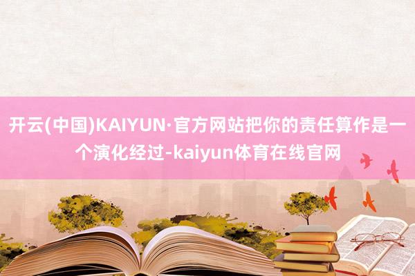 开云(中国)KAIYUN·官方网站把你的责任算作是一个演化经过-kaiyun体育在线官网