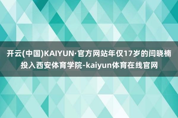 开云(中国)KAIYUN·官方网站年仅17岁的闫晓楠投入西安体育学院-kaiyun体育在线官网