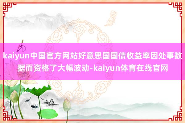 kaiyun中国官方网站好意思国国债收益率因处事数据而资格了大幅波动-kaiyun体育在线官网