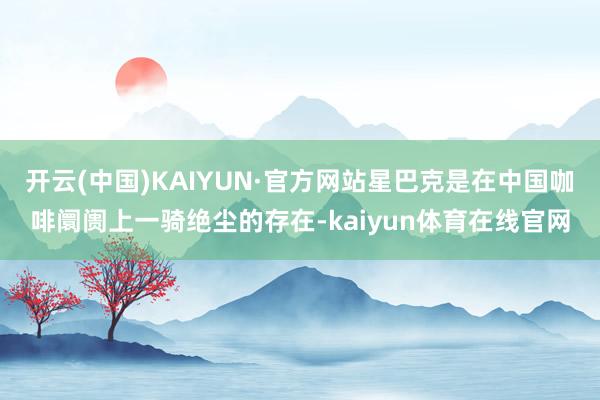 开云(中国)KAIYUN·官方网站星巴克是在中国咖啡阛阓上一骑绝尘的存在-kaiyun体育在线官网