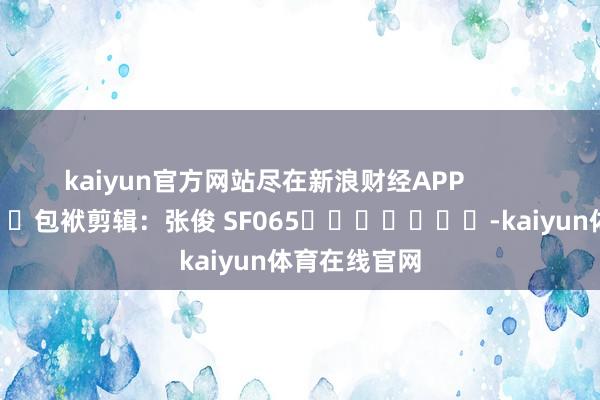 kaiyun官方网站尽在新浪财经APP            						包袱剪辑：张俊 SF065							-kaiyun体育在线官网