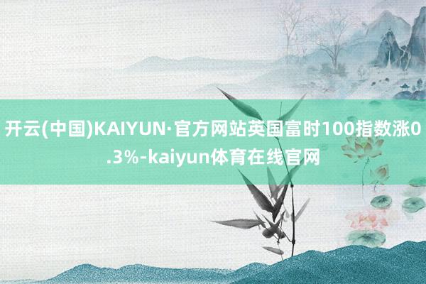 开云(中国)KAIYUN·官方网站英国富时100指数涨0.3%-kaiyun体育在线官网