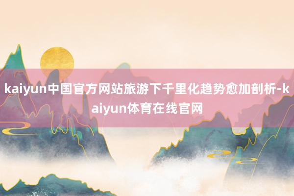kaiyun中国官方网站旅游下千里化趋势愈加剖析-kaiyun体育在线官网
