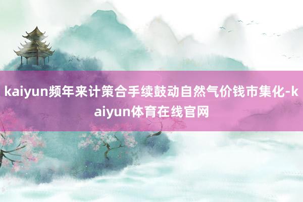 kaiyun频年来计策合手续鼓动自然气价钱市集化-kaiyun体育在线官网