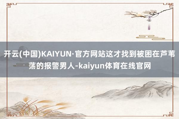 开云(中国)KAIYUN·官方网站这才找到被困在芦苇荡的报警男人-kaiyun体育在线官网