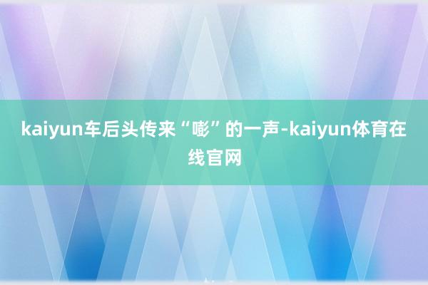 kaiyun车后头传来“嘭”的一声-kaiyun体育在线官网