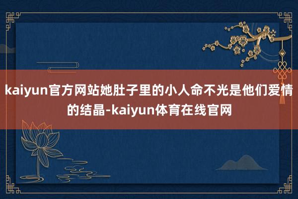 kaiyun官方网站她肚子里的小人命不光是他们爱情的结晶-kaiyun体育在线官网