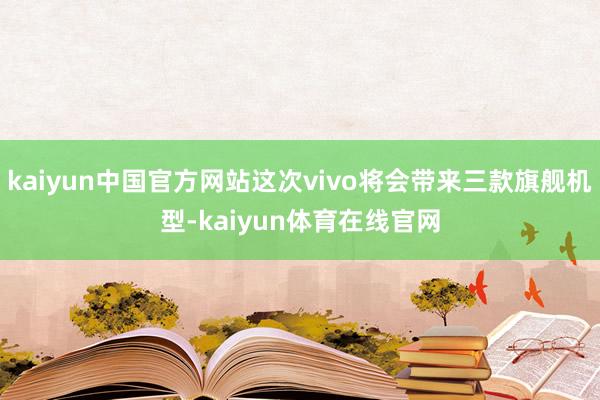 kaiyun中国官方网站这次vivo将会带来三款旗舰机型-kaiyun体育在线官网