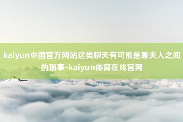 kaiyun中国官方网站这类聊天有可能是聊夫人之间的琐事-kaiyun体育在线官网