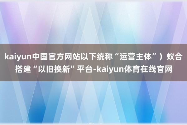 kaiyun中国官方网站以下统称“运营主体”）蚁合搭建“以旧换新”平台-kaiyun体育在线官网