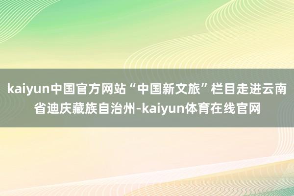 kaiyun中国官方网站“中国新文旅”栏目走进云南省迪庆藏族自治州-kaiyun体育在线官网