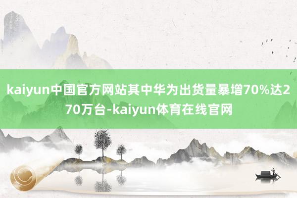 kaiyun中国官方网站其中华为出货量暴增70%达270万台-kaiyun体育在线官网