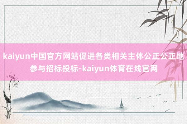 kaiyun中国官方网站促进各类相关主体公正公正地参与招标投标-kaiyun体育在线官网