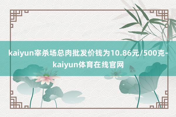 kaiyun宰杀场总肉批发价钱为10.86元/500克-kaiyun体育在线官网