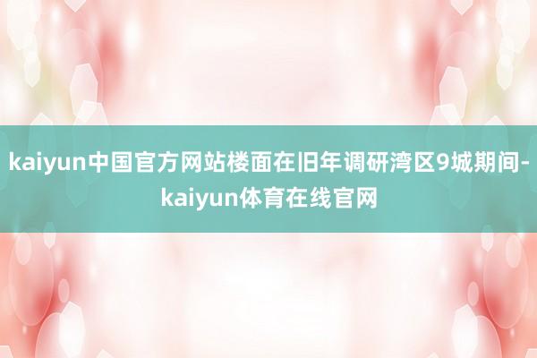 kaiyun中国官方网站楼面在旧年调研湾区9城期间-kaiyun体育在线官网