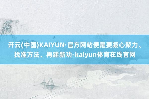 开云(中国)KAIYUN·官方网站便是要凝心聚力、找准方法、再建新功-kaiyun体育在线官网