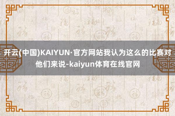 开云(中国)KAIYUN·官方网站我认为这么的比赛对他们来说-kaiyun体育在线官网