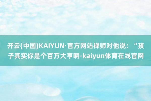 开云(中国)KAIYUN·官方网站禅师对他说：“孩子其实你是个百万大亨啊-kaiyun体育在线官网