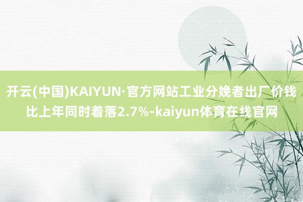 开云(中国)KAIYUN·官方网站工业分娩者出厂价钱比上年同时着落2.7%-kaiyun体育在线官网