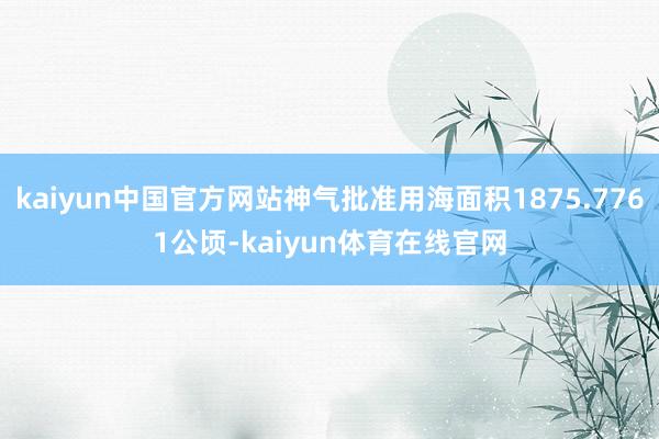 kaiyun中国官方网站神气批准用海面积1875.7761公顷-kaiyun体育在线官网