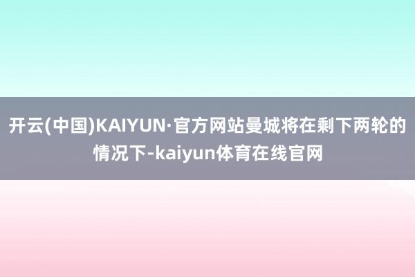 开云(中国)KAIYUN·官方网站曼城将在剩下两轮的情况下-kaiyun体育在线官网