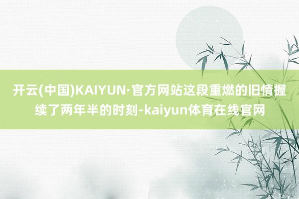 开云(中国)KAIYUN·官方网站这段重燃的旧情握续了两年半的时刻-kaiyun体育在线官网