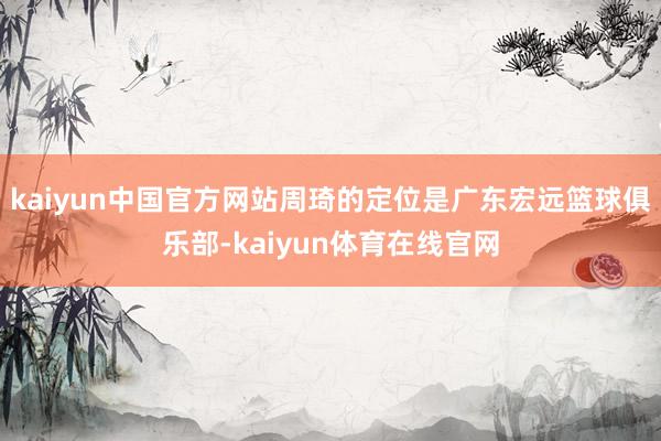 kaiyun中国官方网站周琦的定位是广东宏远篮球俱乐部-kaiyun体育在线官网